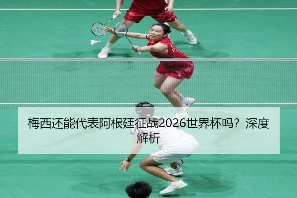 梅西还能代表阿根廷征战2026世界杯吗？深度解析